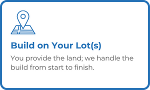 Build on Your Lot(s) - You provide the land; we handle the build from start to finish.