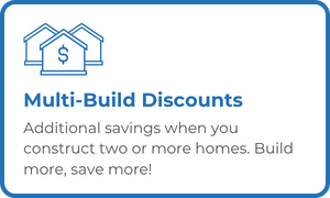 Multi-Build Discounts - Additional savings when you construct two or more homes. Build more, save more!